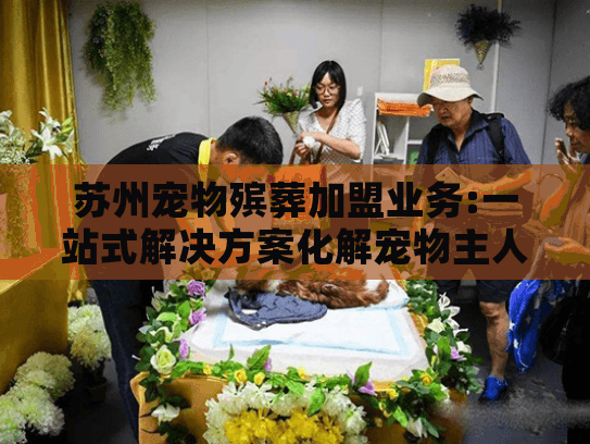 苏州宠物殡葬加盟业务:一站式解决方案化解宠物主人无助困境 苏州宠物殡葬加盟业务:一站式解决方案化解宠物主人无助困境