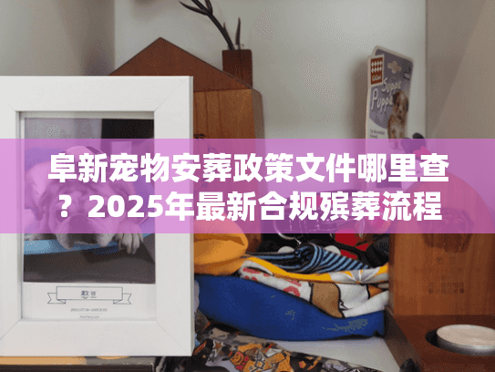 阜新宠物安葬政策文件哪里查？2025年最新合规殡葬流程揭秘