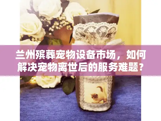 兰州殡葬宠物设备市场,如何解决宠物离世后的服务难题? 兰州殡葬宠物设备市场,如何解决宠物离世后的服务难题?