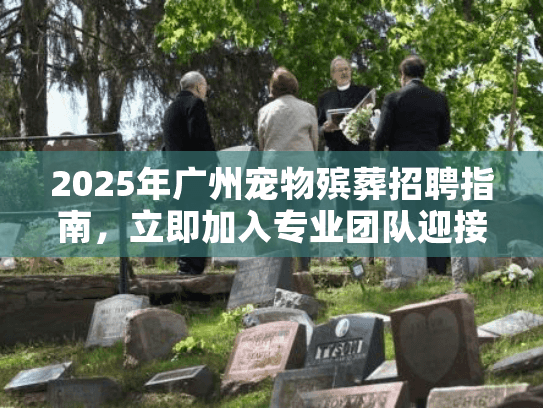 2025年广州宠物殡葬招聘指南,立即加入专业团队迎接需求激增 2025年广州宠物殡葬招聘指南,立即加入专业团队迎接需求激增