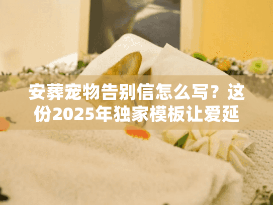 安葬宠物告别信怎么写？这份2025年独家模板让爱延续