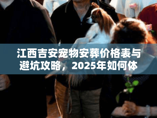 江西吉安宠物安葬价格表与避坑攻略,2025年如何体面告别毛孩子 江西吉安宠物安葬价格表与避坑攻略,2025年如何体面告别毛孩子