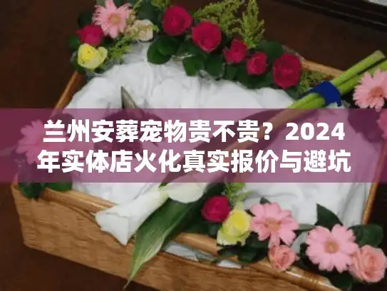 兰州安葬宠物贵不贵？2024年实体店火化真实报价与避坑内幕