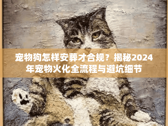 宠物狗怎样安葬才合规？揭秘2024年宠物火化全流程与避坑细节