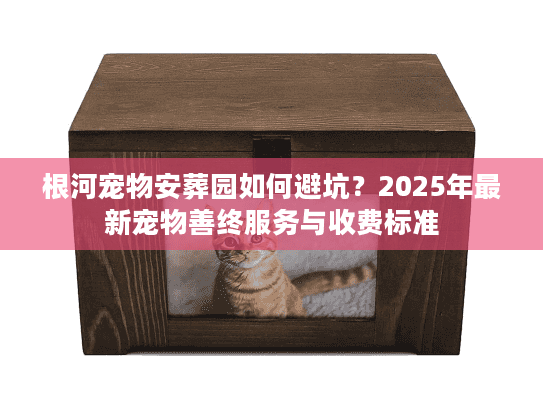根河宠物安葬园如何避坑？2025年最新宠物善终服务与收费标准