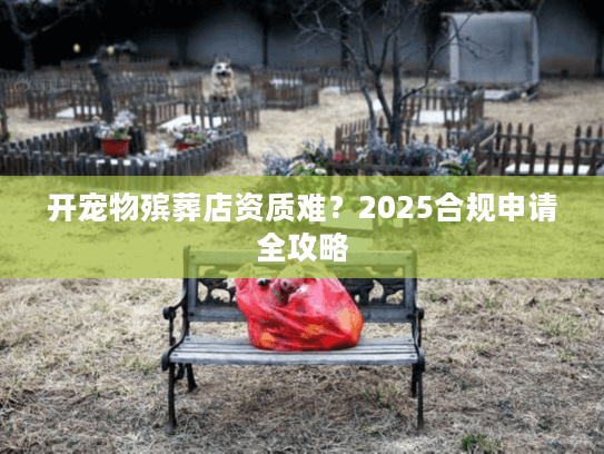 开宠物殡葬店资质难?2025合规申请全攻略 开宠物殡葬店资质难?2025合规申请全攻略