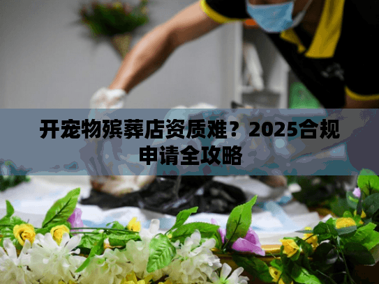开宠物殡葬店资质难?2025合规申请全攻略 开宠物殡葬店资质难?2025合规申请全攻略