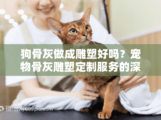 狗骨灰做成雕塑好吗？宠物骨灰雕塑定制服务的深度分析与情感指南