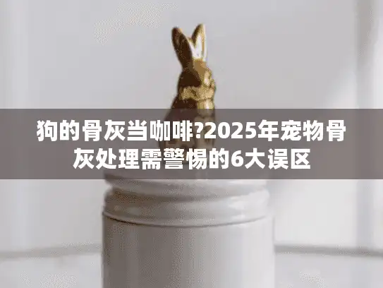 狗的骨灰当咖啡?2025年宠物骨灰处理需警惕的6大误区