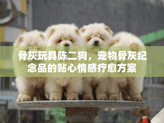 骨灰玩具陈二狗,宠物骨灰纪念品的贴心情感疗愈方案 骨灰玩具陈二狗,宠物骨灰纪念品的贴心情感疗愈方案