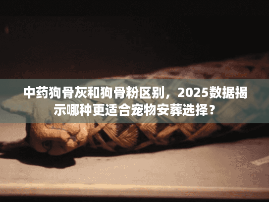 中药狗骨灰和狗骨粉区别，2025数据揭示哪种更适合宠物安葬选择？