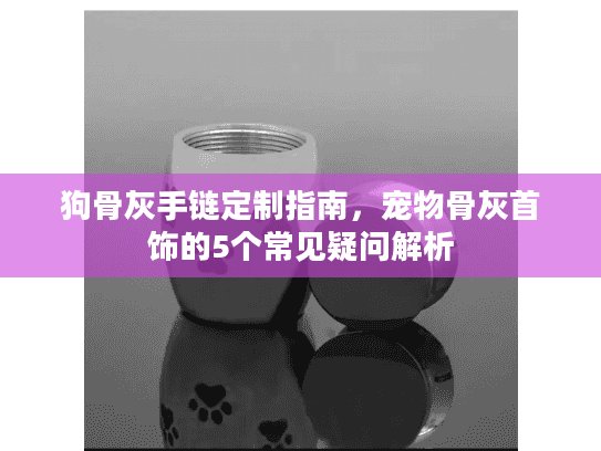 狗骨灰手链定制指南，宠物骨灰首饰的5个常见疑问解析
