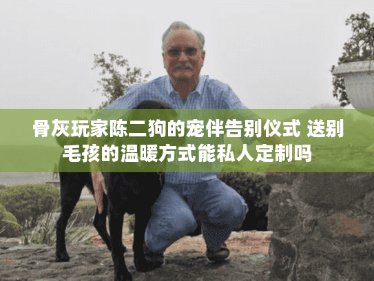 骨灰玩家陈二狗的宠伴告别仪式 送别毛孩的温暖方式能私人定制吗