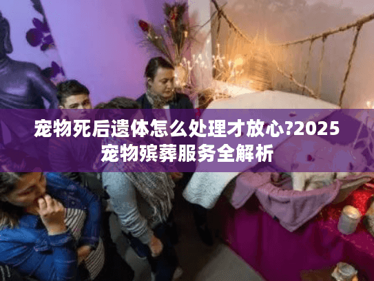 宠物死后遗体怎么处理才放心?2025宠物殡葬服务全解析 宠物死后遗体怎么处理才放心?2025宠物殡葬服务全解析