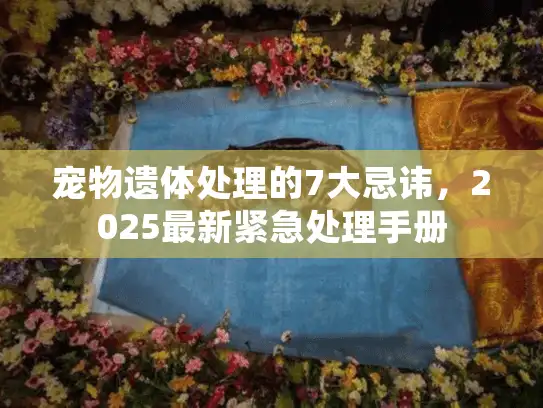宠物遗体处理的7大忌讳,2025最新紧急处理手册 宠物遗体处理的7大忌讳,2025最新紧急处理手册