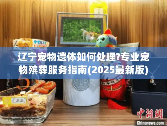 辽宁宠物遗体如何处理?专业宠物殡葬服务指南(2025最新版) 辽宁宠物遗体如何处理?专业宠物殡葬服务指南(2025最新版)