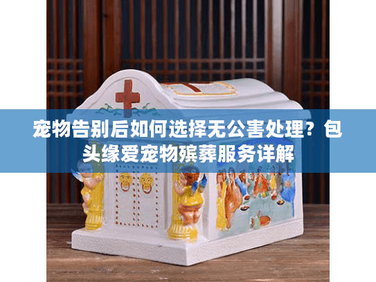 宠物告别后如何选择无公害处理？包头缘爱宠物殡葬服务详解