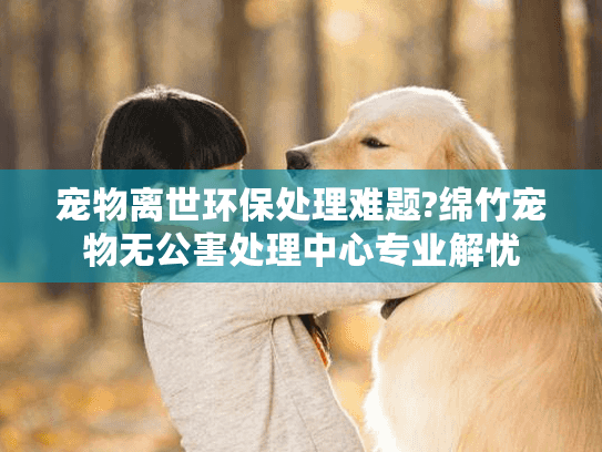 宠物离世环保处理难题?绵竹宠物无公害处理中心专业解忧 宠物离世环保处理难题?绵竹宠物无公害处理中心专业解忧