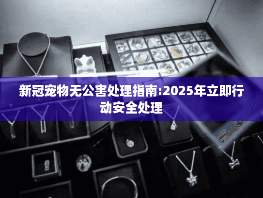 新冠宠物无公害处理指南:2025年立即行动安全处理