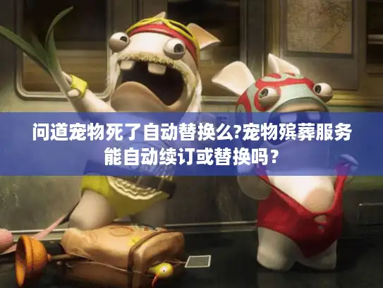 问道宠物死了自动替换么?宠物殡葬服务能自动续订或替换吗？